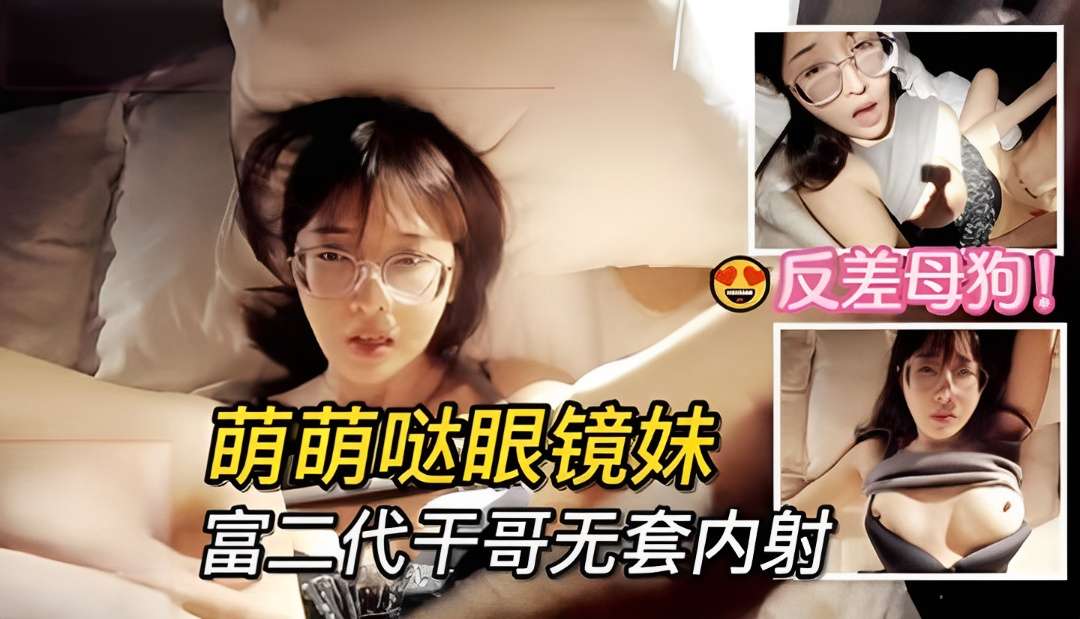 【反差】干哥哥疼干妹妹，萌萌哒眼镜学生妹子被富二代无套内射