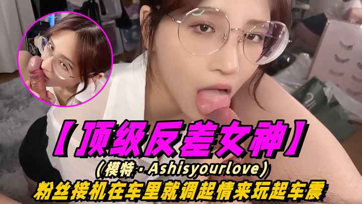【顶级反差女神】(模特·Ashisyourlove十四部合集)粉丝接机在车里就调起情来玩起车震